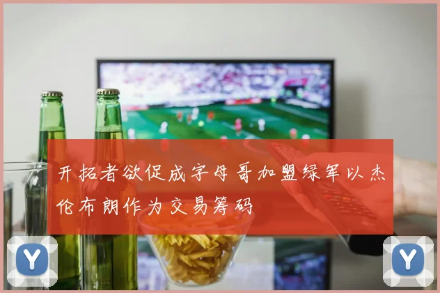 开拓者欲促成字母哥加盟绿军以杰伦布朗作为交易筹码
