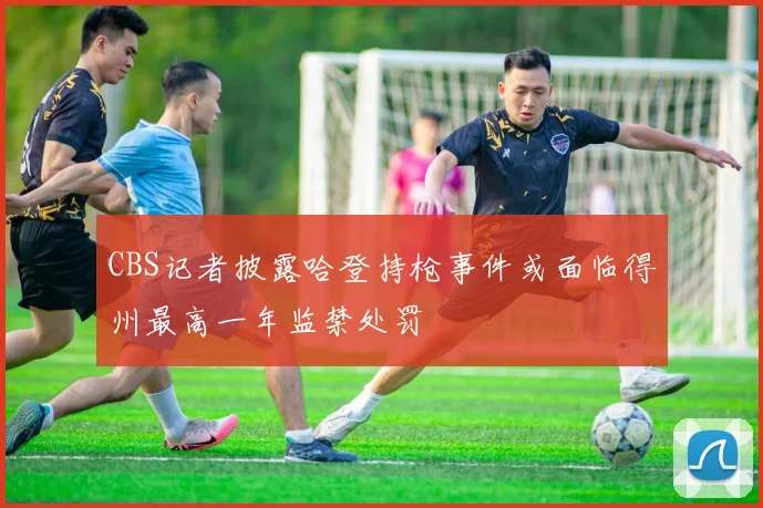 CBS记者披露哈登持枪事件或面临得州最高一年监禁处罚