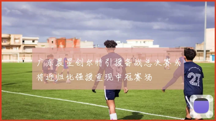 广东晨星创尔特引援备战总决赛或将迎归化强援重现中冠赛场