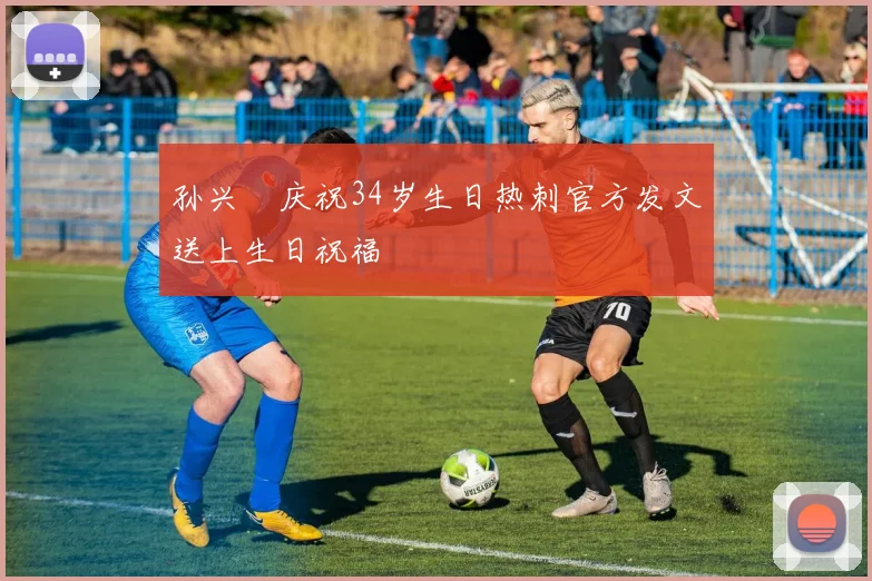 孙兴慜庆祝34岁生日热刺官方发文送上生日祝福