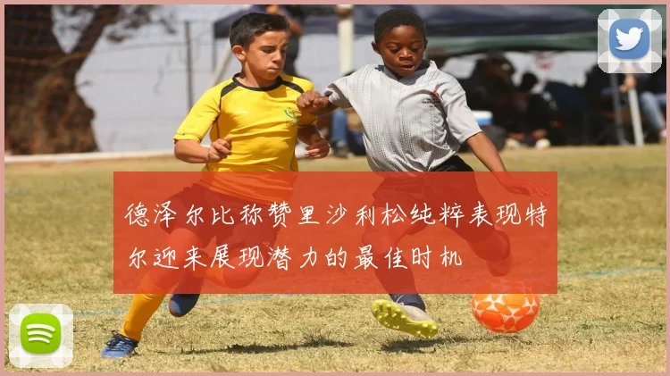 德泽尔比称赞里沙利松纯粹表现特尔迎来展现潜力的最佳时机