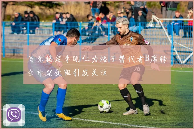 马竞锁定李刚仁为格子替代者B席转会计划受阻引发关注