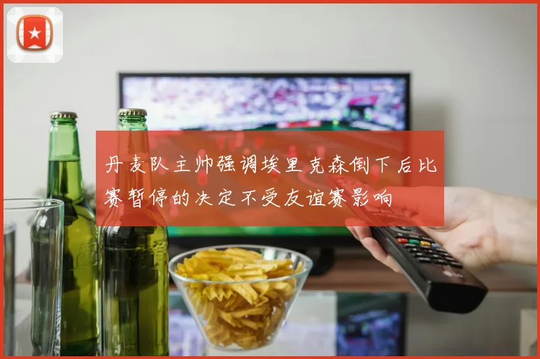 丹麦队主帅强调埃里克森倒下后比赛暂停的决定不受友谊赛影响
