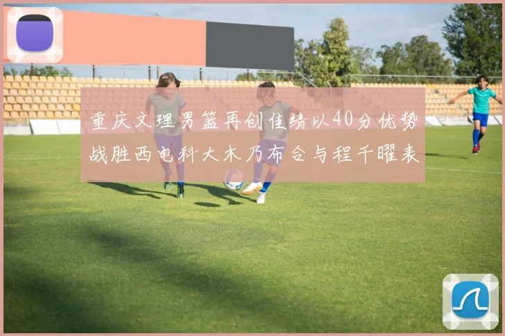 重庆文理男篮再创佳绩以40分优势战胜西电科大木乃布合与程千曜表现出色