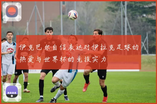 伊克巴尔自信表达对伊拉克足球的热爱与世界杯的竞技实力