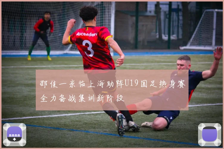 邵佳一亲临上海助阵U19国足热身赛全力备战集训新阶段