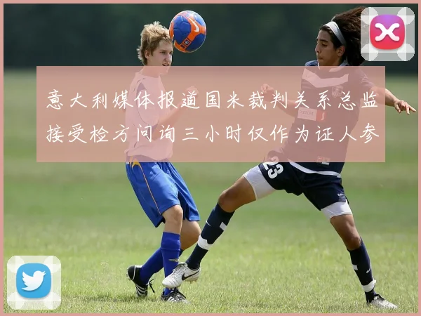 意大利媒体报道国米裁判关系总监接受检方问询三小时仅作为证人参与调查